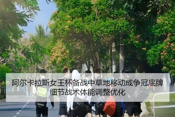 阿尔卡拉斯女王杯备战中草地移动成争冠底牌细节战术体能调整优化